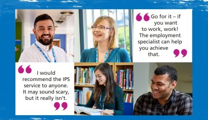 Cover of booklet with quotes from service users and photos of people. Text reads "Go for it – if you want to work, work! The employment specialist can help you achieve that." and "I would recommend the IPS service to anyone. It may sound scary, but it really isn’t."