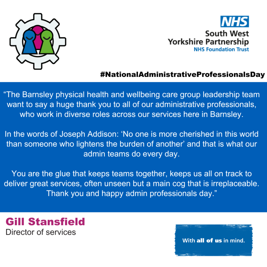 An image with the text - “The Barnsley physical health and wellbeing care group leadership team want to say a huge thank you to all of our administrative professionals, who work in diverse roles across our services here in Barnsley. In the words of Joseph Addison: ‘No one is more cherished in this world than someone who lightens the burden of another’ and that is what our admin teams do every day. You are the glue that keeps teams together, keeps us all on track to deliver great services, often unseen but a main cog that is irreplaceable. Thank you and happy admin professionals day.”