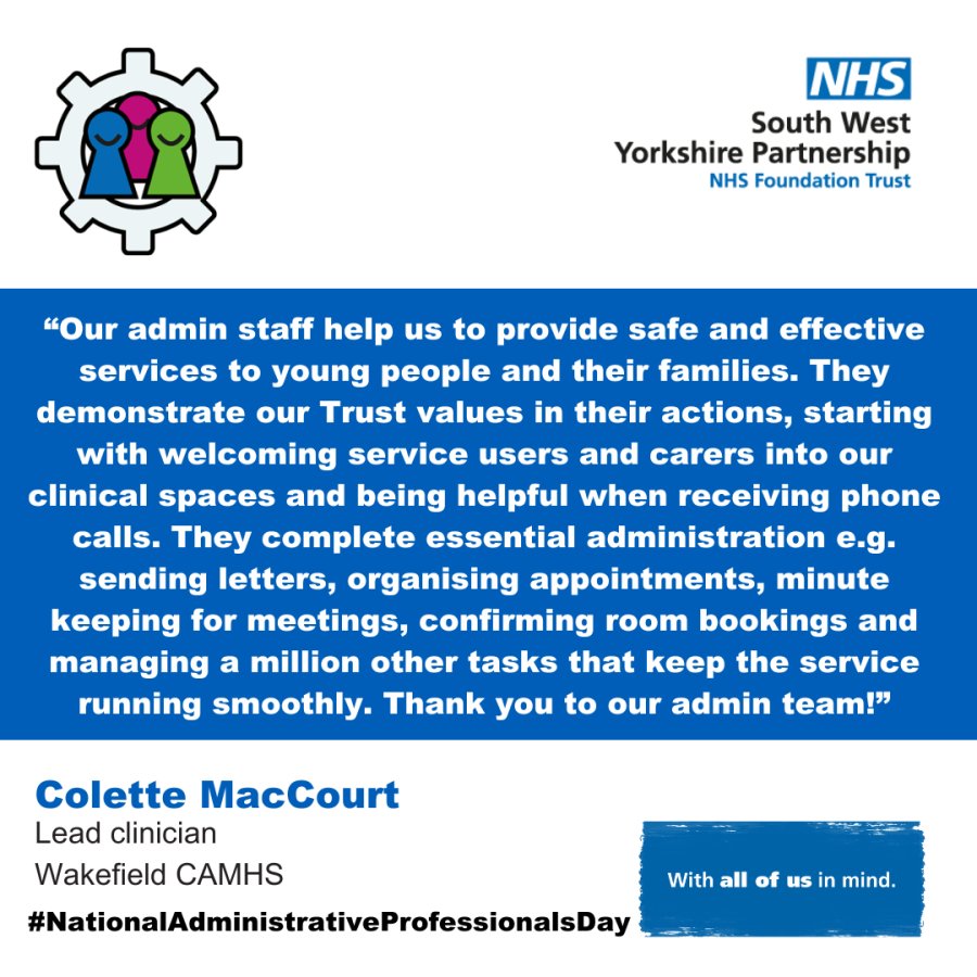A blue background with the text “Our admin staff help us to provide safe and effective services to young people and their families. They demonstrate our Trust values in their actions, starting with welcoming service users and carers into our clinical spaces and being helpful when receiving phone calls. They complete essential administration e.g. sending letters, organising appointments, minute keeping for meetings, confirming room bookings and managing a million other tasks that keep the service running smoothly. Thank you to our admin team!”