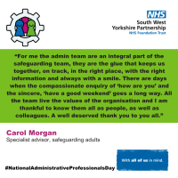 An image with the text “For me the admin team are an integral part of the safeguarding team, they are the glue that keeps us together, on track, in the right place, with the right information and always with a smile. There are days when the compassionate enquiry of ‘how are you’ and the sincere, ‘have a good weekend’ goes a long way. All the team live the values of the organisation and I am thankful to know them all as people, as well as colleagues. A well deserved thank you to you all.”