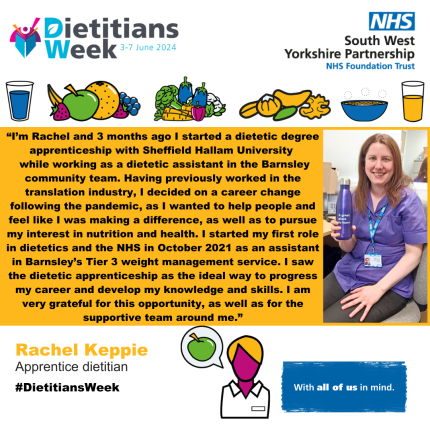 “I’m Rachel and 3 months ago I started a dietetic degree apprenticeship with Sheffield Hallam University while working as a dietetic assistant in the Barnsley community team. Having previously worked in the translation industry, I decided on a career change following the pandemic, as I wanted to help people and feel like I was making a difference, as well as to pursue my interest in nutrition and health. I started my first role in dietetics and the NHS in October 2021 as an assistant in Barnsley’s Tier 3 weight management service. I saw the dietetic apprenticeship as the ideal way to progress my career and develop my knowledge and skills. I am very grateful for this opportunity, as well as for the supportive team around me.”