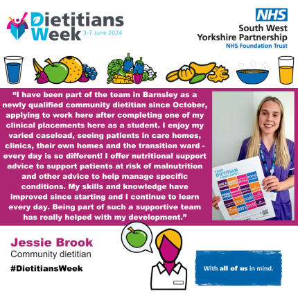 “I have been part of the team in Barnsley as a newly qualified community dietitian since October, applying to work here after completing one of my clinical placements here as a student. I enjoy my varied caseload, seeing patients in care homes, clinics, their own homes and the transition ward - every day is so different! I offer nutritional support advice to support patients at risk of malnutrition and other advice to help manage specific conditions. My skills and knowledge have improved since starting and I continue to learn every day. Being part of such a supportive team has really helped with my development.”